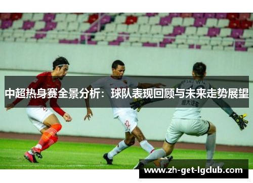 中超热身赛全景分析：球队表现回顾与未来走势展望