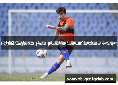 巴力斯塔深情祝福山东泰山队球迷期待球队再创辉煌展现不朽精神