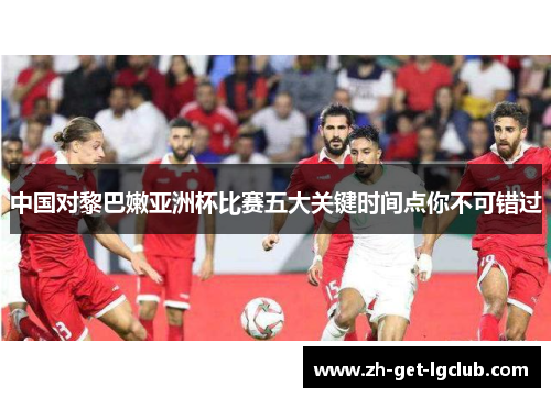 中国对黎巴嫩亚洲杯比赛五大关键时间点你不可错过