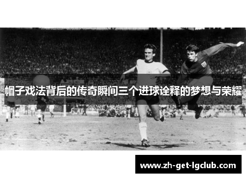帽子戏法背后的传奇瞬间三个进球诠释的梦想与荣耀