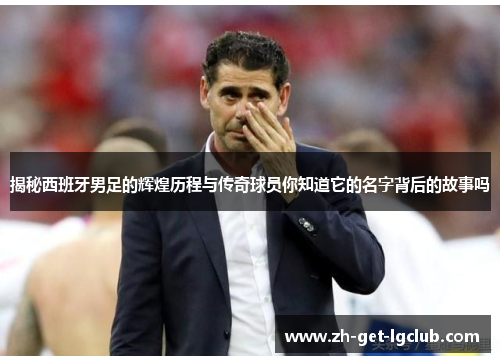揭秘西班牙男足的辉煌历程与传奇球员你知道它的名字背后的故事吗