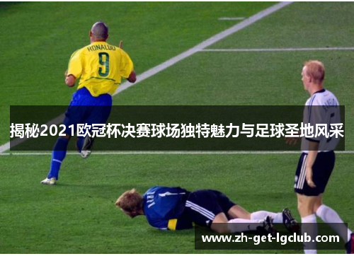 揭秘2021欧冠杯决赛球场独特魅力与足球圣地风采