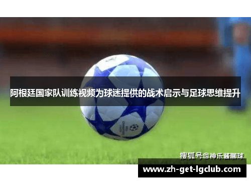 阿根廷国家队训练视频为球迷提供的战术启示与足球思维提升