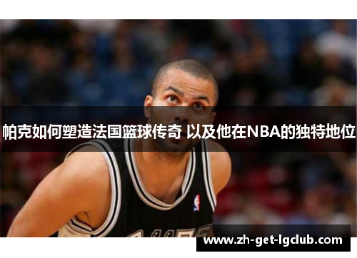 帕克如何塑造法国篮球传奇 以及他在NBA的独特地位