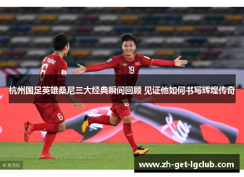 杭州国足英雄桑尼三大经典瞬间回顾 见证他如何书写辉煌传奇 杭州国足英雄桑尼三大经典瞬间回顾 见证他如何书写辉煌传奇