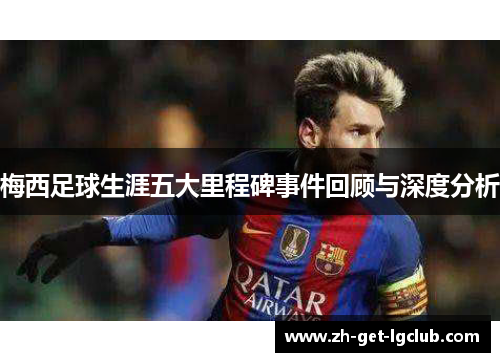 梅西足球生涯五大里程碑事件回顾与深度分析 梅西足球生涯五大里程碑事件回顾与深度分析