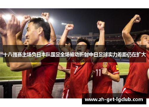 十八强赛主场负日本队国足全场被动折射中日足球实力差距仍在扩大