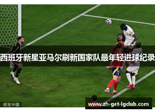 西班牙新星亚马尔刷新国家队最年轻进球纪录