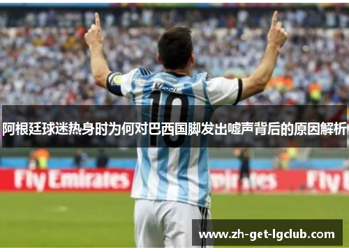 阿根廷球迷热身时为何对巴西国脚发出嘘声背后的原因解析 阿根廷球迷热身时为何对巴西国脚发出嘘声背后的原因解析