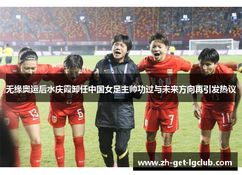 无缘奥运后水庆霞卸任中国女足主帅功过与未来方向再引发热议 无缘奥运后水庆霞卸任中国女足主帅功过与未来方向再引发热议
